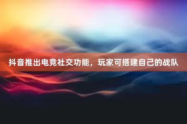 抖音推出电竞社交功能，玩家可搭建自己的战队