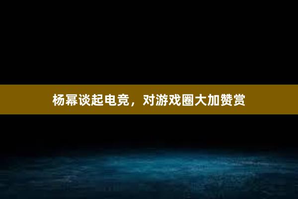 杨幂谈起电竞，对游戏圈大加赞赏