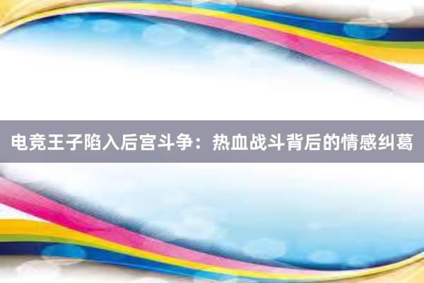 电竞王子陷入后宫斗争：热血战斗背后的情感纠葛