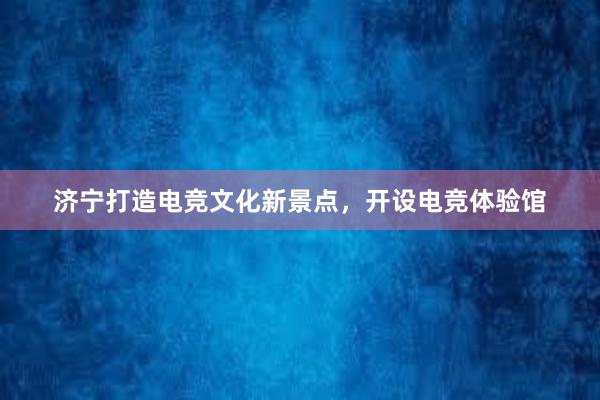 济宁打造电竞文化新景点，开设电竞体验馆