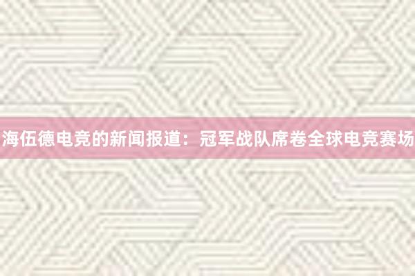 海伍德电竞的新闻报道：冠军战队席卷全球电竞赛场