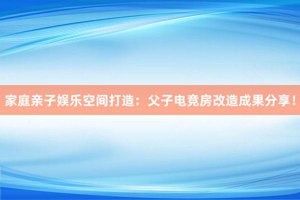 家庭亲子娱乐空间打造：父子电竞房改造成果分享！