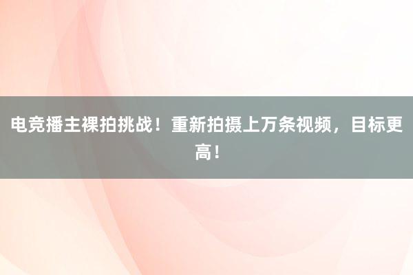 电竞播主裸拍挑战！重新拍摄上万条视频，目标更高！