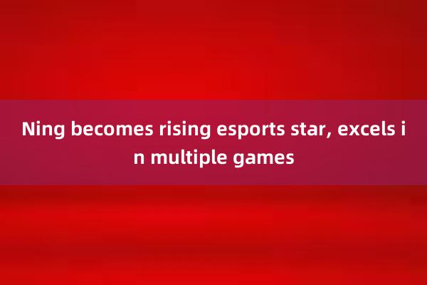 Ning becomes rising esports star， excels in multiple games