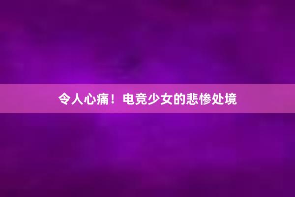 令人心痛！电竞少女的悲惨处境