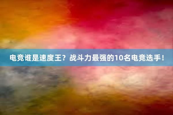 电竞谁是速度王？战斗力最强的10名电竞选手！