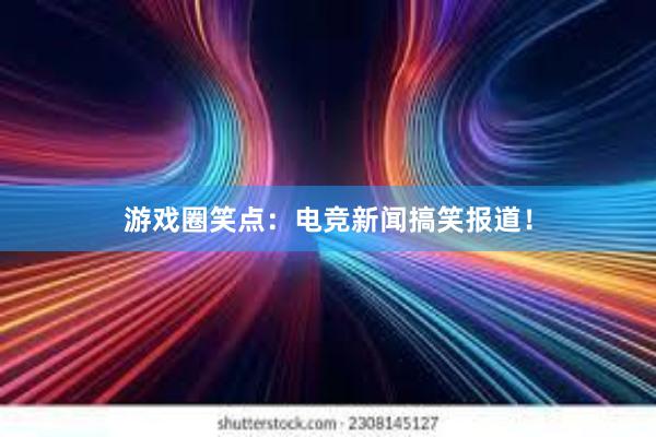 游戏圈笑点：电竞新闻搞笑报道！