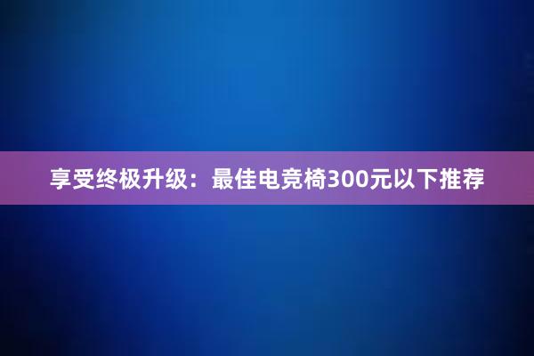 享受终极升级：最佳电竞椅300元以下推荐