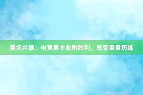 赛场共振！电竞男主收割胜利，感受重重历练