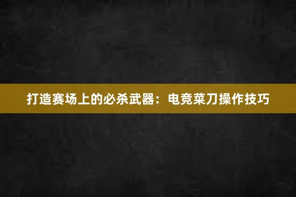 打造赛场上的必杀武器：电竞菜刀操作技巧