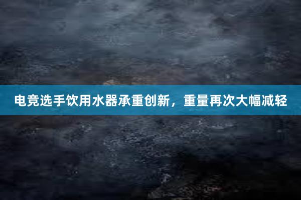 电竞选手饮用水器承重创新，重量再次大幅减轻