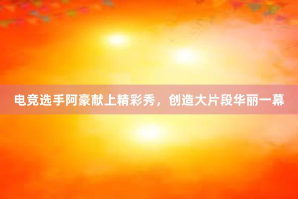 电竞选手阿豪献上精彩秀，创造大片段华丽一幕