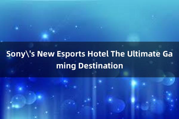 Sony's New Esports Hotel The Ultimate Gaming Destination