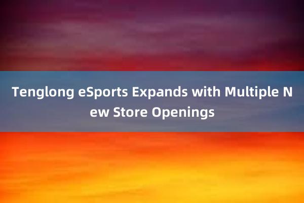 Tenglong eSports Expands with Multiple New Store Openings