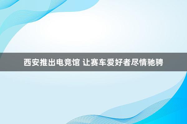 西安推出电竞馆 让赛车爱好者尽情驰骋