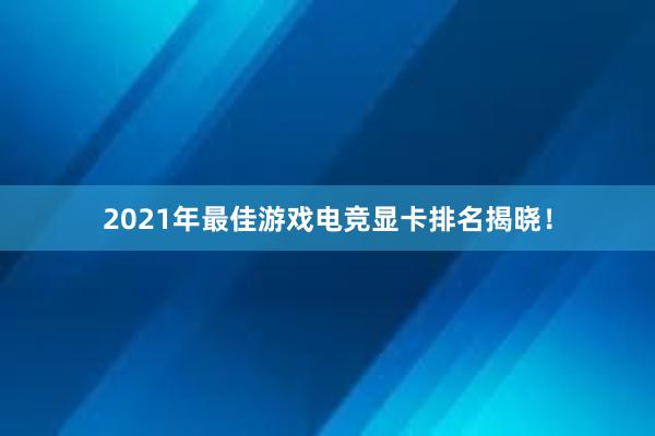 2021年最佳游戏电竞显卡排名揭晓！