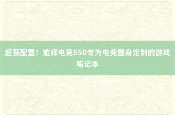 超强配置！逾辉电竞550专为电竞量身定制的游戏笔记本