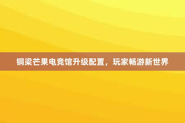 铜梁芒果电竞馆升级配置，玩家畅游新世界