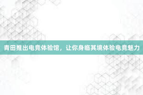 青田推出电竞体验馆，让你身临其境体验电竞魅力